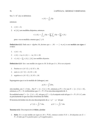 76 CAPÍTULO 4. MEDIDAS Y DERIVADAS.
Sea f ∈ L1
(dµ) si deﬁnimos
ν (A) =
A
f dµ
entonces:
1. ν (∅) = 0,
2. si {Ai} son medibles disjuntos, entonces:
ν (∪Ai) =
∪A
f dµ = ∑
i Ai
f dµ = ∑
i
ν (Ai)
pero ν no es medida a menos que f ≥ 0.
Deﬁnición 4.3.2 Dada una σ−álgebra M, decimos que ν : M −→ [−∞, ∞] es una medida con signo si
veriﬁca:
1. ν (∅) = 0,
2. ν (A) < ∞, ó ν (A) > −∞, ∀A ∈ M.
3. ν (∪Ai) = ∑i ν (Ai) , {Ai} son medibles disjuntos.
Deﬁnición 4.3.3 Sea ν una medida con signo en M. Se die que A ∈ M es un conjunto:
1. Positivo si ν (A ∩ E) ≥ 0, ∀E ∈ M.
2. nulo si ν (A ∩ E) = 0, ∀E ∈ M.
3. negativo si ν (A ∩ E) ≤ 0, ∀E ∈ M.
Supongamos que m es la medida de Lebesgue y sea
µ(A) = f dm,
otra medida, con f ≥ 0 etc.... Sea P = {x : f (x) ≥ 0} , entonces µ (P) ≥ 0 y sea N = {x : f (x) < 0} ,
entonces µ (P) < 0, veriﬁcándose que A = P ⊕ N es una descomposión de A.
En realidad existe C = {x : f (x) = 0} , tal que µ (C) = 0, el conjunto nulo tal que A = P ⊕ N ⊕ C, esto
es precísamente lo que nos dice el teorema de Hahn.
El teorema de Jordan nos da una descomposión de µ = µ+ − µ− tal que
µ+
(A) = f +
dm, µ(A−
) = f −
dm.
Teorema 4.3.2 Descomposición de Hahn y Jordan
1. Hahn. Si ν es una medida con signo en M ⊂ P(X), entonces exsiten P, N ∈ M disjuntos con X =
P ∪ N tales que P es positivo para ν y N negativo para ν.
 
