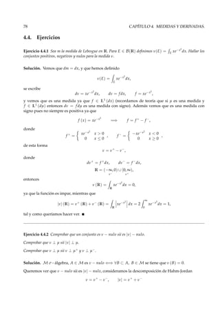 78 CAPÍTULO 4. MEDIDAS Y DERIVADAS.
4.4. Ejercicios
Ejercicio 4.4.1 Sea m la medida de Lebesgue en R. Para E ∈ B(R) deﬁnimos ν(E) = E
xe−x2
dx. Hallar los
conjuntos positivos, negativos y nulos para la medida ν.
Solución. Vemos que dm = dx, y que hemos deﬁnido
ν(E) =
E
xe−x2
dx,
se escribe
dν = xe−x2
dx, dν = f dx, f = xe−x2
,
y vemos que es una medida ya que f ∈ L1
(dx) (recordamos de teoría que si µ es una medida y
f ∈ L1
(dµ) entonces dν = f dµ es una medida con signo). Además vemos que es una medida con
signo pues no siempre es positiva ya que
f (x) = xe−x2
=⇒ f = f +
− f −
,
donde
f +
=
xe−x2
x > 0
0 x ≤ 0
, f −
=
−xe−x2
x < 0
0 x ≥ 0
,
de esta forma
ν = ν+
− ν−
,
donde
dν+
= f +
dx, dν−
= f −
dx,
R = (−∞, 0)
ν−
∪ [0, ∞)
ν+
,
entonces
ν (R) =
R
xe−x2
dx = 0,
ya que la función es impar, mientras que
|ν| (R) = ν+
(R) + ν−
(R) =
R
xe−x2
dx = 2
∞
0
xe−x2
dx = 1,
tal y como queríamos hacer ver.
Ejercicio 4.4.2 Comprobar que un conjunto es ν − nulo sii es |ν| − nulo.
Comprobar que ν ⊥ µ sii |ν| ⊥ µ.
Comprobar que ν ⊥ µ sii ν ⊥ µ+ y ν ⊥ µ−.
Solución. M σ−álgebra, A ∈ M es ν − nulo ⇐⇒ ∀B ⊂ A, B ∈ M se tiene que ν (B) = 0.
Queremos ver que ν − nulo sii es |ν| − nulo, consideramos la descomposición de Hahm-Jordan
ν = ν+
− ν−
, |ν| = ν+
+ ν−
 