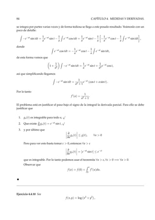 84 CAPÍTULO 4. MEDIDAS Y DERIVADAS.
se integra por partes varias veces y de forma tediosa se llega a este pesado resultado. Veámoslo con un
poco de detalle:
−e−at
sin tdt =
1
a
e−at
sin t −
1
a
e−at
cos tdt =
1
a
e−at
sin t −
1
a
−
1
a
e−at
cos t −
1
a
e−at
sin tdt ,
donde
e−at
cos tdt = −
1
a
e−at
cos t −
1
a
e−at
sin tdt,
de esta forma vemos que
1 +
1
a2
−e−at
sin tdt =
1
a
e−at
sin t +
1
a2
e−at
cos t,
así que simpliﬁcando llegamos
−e−at
sin tdt =
1
a2 + 1
e−at
(cos t + a sin t) .
Por lo tanto
f ′
(a) =
1
a2 + 1
.
El problema está en justiﬁcar el paso bajo el signo de la integral la derivada parcial. Para ello se debe
justiﬁcar que
1. ga(t) es integrable para todo a,
√
2. Que existe ∂
∂a ga(t) = e−at sin t,
√
3. y por último que
∂
∂a
ga(t) ≤ g(t), ∀a > 0
Pero para ver esto basta tomar ε > 0, entonces ∀a > ε
∂
∂a
ga(t) = e−at
sin t ≤ e−εt
que es integrable. Por lo tanto podemos usar el teoremita ∀a > ε, ∀ε > 0 =⇒ ∀a > 0.
Observar que
f (a) = f (0) +
a
0
f ′
(u)du.
Ejercicio 4.4.10 Sea
f (x, y) = log x2
+ y2
,
 