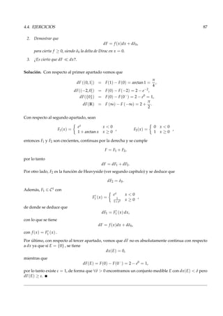 4.4. EJERCICIOS 87
2. Demostrar que
dF = f (x)dx + dδ0,
para cierta f ≥ 0, siendo δ0 la delta de Dirac en x = 0.
3. ¿Es cierto que dF ≪ dx?.
Solución. Con respecto al primer apartado vemos que
dF ((0, 1]) = F(1) − F(0) = arctan 1 =
π
4
,
dF((−2, 0]) = F(0) − F(−2) = 2 − e−2
,
dF({0}) = F(0) − F(0−
) = 2 − e0
= 1,
dF(R) = F (∞) − F (−∞) = 2 +
π
2
.
Con respecto al segundo apartado, sean
F1(x) =
ex x < 0
1 + arctan x x ≥ 0
, F2(x) =
0 x < 0
1 x ≥ 0
,
entonces F1 y F2 son crecientes, continuas por la derecha y se cumple
F = F1 + F2,
por lo tanto
dF = dF1 + dF2.
Por otro lado, F2 es la función de Heavyside (ver segundo capítulo) y se deduce que
dF2 = δ0.
Además, F1 ∈ C1 con
F′
1 (x) =
ex x < 0
1
1+x2 x ≥ 0
,
de donde se deduce que
dF1 = F′
1 (x) dx,
con lo que se tiene
dF = f (x)dx + dδ0,
con f (x) = F′
1 (x) .
Por último, con respecto al tercer apartado, vemos que dF no es absolutamente continua con respecto
a dx ya que si E = {0} , se tiene
dx(E) = 0,
mientras que
dF(E) = F(0) − F(0−
) = 2 − e0
= 1,
por lo tanto existe ε = 1, de forma que ∀δ > 0 encontramos un conjunto medible E con dx(E) < δ pero
dF(E) ≥ ε.
 