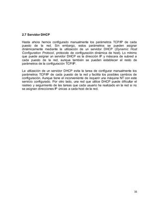 16
2.7 Servidor DHCP
Hasta ahora hemos configurado manualmente los parámetros TCP/IP de cada
puesto de la red. Sin embargo, estos parámetros se pueden asignar
dinámicamente mediante la utilización de un servidor DHCP (Dynamic Host
Configuration Protocol, protocolo de configuración dinámica de host). Lo mínimo
que puede asignar un servidor DHCP es la dirección IP y máscara de subred a
cada puesto de la red, aunque también se pueden establecer el resto de
parámetros de la configuración TCP/IP.
La utilización de un servidor DHCP evita la tarea de configurar manualmente los
parámetros TCP/IP de cada puesto de la red y facilita los posibles cambios de
configuración. Aunque tiene el inconveniente de requerir una máquina NT con este
servicio configurado. Por otro lado, una red que utilice DHCP puede dificultar el
rastreo y seguimiento de las tareas que cada usuario ha realizado en la red si no
se asignan direcciones IP únicas a cada host de la red.
 