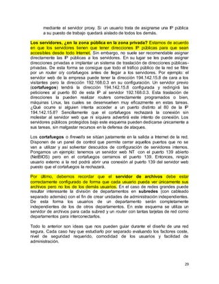 29
mediante el servidor proxy. Si un usuario trata de asignarse una IP pública
a su puesto de trabajo quedará aislado de todos los demás.
Los servidores, ¿en la zona pública en la zona privada? Estamos de acuerdo
en que los servidores tienen que tener direcciones IP públicas para que sean
accesibles desde todo Internet. Sin embargo, no suele ser recomendable asignar
directamente las IP públicas a los servidores. En su lugar se les puede asignar
direcciones privadas e implantar un sistema de traslación de direcciones públicas-
privadas. De esta forma se consigue que todo el tráfico público de la red se filtre
por un router o/y cortafuegos antes de llegar a los servidores. Por ejemplo: el
servidor web de la empresa puede tener la dirección 194.142.15.8 de cara a los
visitantes pero la dirección 192.168.0.3 en su configuración. Un servidor previo
(cortafuegos) tendrá la dirección 194.142.15.8 configurada y redirigirá las
peticiones al puerto 80 de esta IP al servidor 192.168.0.3. Esta traslación de
direcciones la pueden realizar routers correctamente programados o bien,
máquinas Linux, las cuales se desenvuelven muy eficazmente en estas tareas.
¿Qué ocurre si alguien intenta acceder a un puerto distinto al 80 de la IP
194.142.15.8? Sencillamente que el cortafuegos rechazará la conexión sin
molestar al servidor web que ni siquiera advertirá este intento de conexión. Los
servidores públicos protegidos bajo este esquema pueden dedicarse únicamente a
sus tareas, sin malgastar recursos en la defensa de ataques.
Los cortafuegos o firewalls se sitúan justamente en la salida a Internet de la red.
Disponen de un panel de control que permite cerrar aquellos puertos que no se
van a utilizar y así solventar descuidos de configuración de servidores internos.
Pongamos un ejemplo: tenemos un servidor web NT con el puerto 139 abierto
(NetBIOS) pero en el cortafuegos cerramos el puerto 139. Entonces, ningún
usuario externo a la red podrá abrir una conexión al puerto 139 del servidor web
puesto que el cortafuegos la rechazará.
Por último, debemos recordar que el servidor de archivos debe estar
correctamente configurado de forma que cada usuario pueda ver únicamente sus
archivos pero no los de los demás usuarios. En el caso de redes grandes puede
resultar interesante la división de departamentos en subredes (con cableado
separado además) con el fin de crear unidades de administración independientes.
De esta forma los usuarios de un departamento serán completamente
independientes de los de otros departamentos. En este esquema se utiliza un
servidor de archivos para cada subred y un router con tantas tarjetas de red como
departamentos para interconectarlos.
Todo lo anterior son ideas que nos pueden guiar durante el diseño de una red
segura. Cada caso hay que estudiarlo por separado evaluando los factores coste,
nivel de seguridad requerido, comodidad de los usuarios y facilidad de
administración.
 