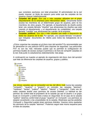 7
que considere oportunos con total privacidad. El administrador de la red
puede imponer un límite de espacio para evitar que las carpetas de los
usuarios crezcan indefinidamente.
 Carpetas del grupo. Son una o más carpetas utilizadas por el grupo
(departamento de la empresa) para intercambiar datos. Únicamente tienen
acceso los miembros de un determinado grupo de usuarios, pero no los
miembros de otros grupos. Por ejemplo, el departamento de diseño podría
tener una carpeta llamada "diseños" que almacenase los diseños que está
creando el departamento; y el departamento de contabilidad, una carpeta
llamada "cuentas" que almacenase las cuentas de la empresa.
 Carpetas públicas. Son una o más carpetas que están a disposición de
todos los usuarios de la red. Por ejemplo, una carpeta llamada "circulares"
que incluyese documentos de interés para todos los trabajadores de la
empresa.
¿Cómo organizar las carpetas en el disco duro del servidor? Es recomendable que
se almacenen en una partición NTFS para disponer de seguridad. Las particiones
FAT no son las más indicadas puesto que no permiten la configuración de
permisos locales de acceso aunque sí permisos a la hora de compartir carpetas en
la red. Este punto lo estudiaremos detenidamente más abajo.
A continuación se muestra un ejemplo de organización del disco duro del servidor
que trata de diferenciar las carpetas de usuarios, grupos y pública.
Las únicas carpetas que se comparten son las del último nivel (nunca las carpetas
"compartir", "usuarios" o "grupos"); en concreto, las carpetas "alumnos",
"mañanas", "tardes", "publico", "aladino", "fulanito" y "menganito". Cada una de
estas carpetas tendrá unos permisos de acceso distintos. Lo habitual es dar
permiso de control total al propietario de la carpeta (ya sea el usuario o un grupo
local) en Compartir y control total a todos en Seguridad. En el caso de la carpeta
"publico" daremos control total al grupo "usuarios" en Compartir. Los permisos se
asignan accediendo a las propiedades de la carpeta. Obsérvese que las pestañas
Compartir y Seguridad pueden tener permisos distintos. Veamos cómo quedarían
los permisos de la carpeta "alumnos". Podemos seguir este mismo esquema para
el resto de carpetas.
 