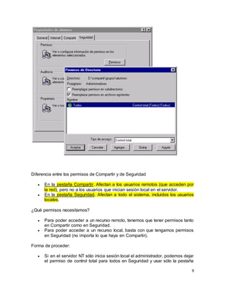 9
Diferencia entre los permisos de Compartir y de Seguridad
 En la pestaña Compartir. Afectan a los usuarios remotos (que acceden por
la red), pero no a los usuarios que inician sesión local en el servidor.
 En la pestaña Seguridad. Afectan a todo el sistema, incluidos los usuarios
locales.
¿Qué permisos necesitamos?
 Para poder acceder a un recurso remoto, tenemos que tener permisos tanto
en Compartir como en Seguridad.
 Para poder acceder a un recurso local, basta con que tengamos permisos
en Seguridad (no importa lo que haya en Compartir).
Forma de proceder:
 Si en el servidor NT sólo inicia sesión local el administrador, podemos dejar
el permiso de control total para todos en Seguridad y usar sólo la pestaña
 