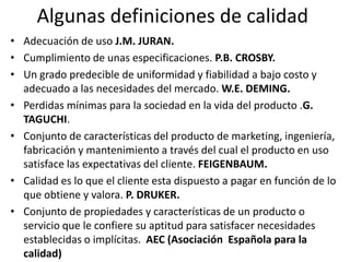 Algunas definiciones de calidad
• Adecuación de uso J.M. JURAN.
• Cumplimiento de unas especificaciones. P.B. CROSBY.
• Un grado predecible de uniformidad y fiabilidad a bajo costo y
  adecuado a las necesidades del mercado. W.E. DEMING.
• Perdidas mínimas para la sociedad en la vida del producto .G.
  TAGUCHI.
• Conjunto de características del producto de marketing, ingeniería,
  fabricación y mantenimiento a través del cual el producto en uso
  satisface las expectativas del cliente. FEIGENBAUM.
• Calidad es lo que el cliente esta dispuesto a pagar en función de lo
  que obtiene y valora. P. DRUKER.
• Conjunto de propiedades y características de un producto o
  servicio que le confiere su aptitud para satisfacer necesidades
  establecidas o implícitas. AEC (Asociación Española para la
  calidad)
 