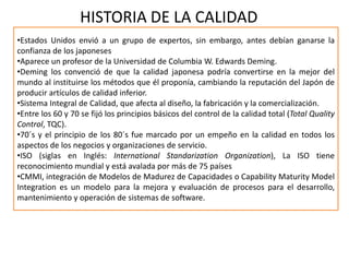 HISTORIA DE LA CALIDAD
•Estados Unidos envió a un grupo de expertos, sin embargo, antes debían ganarse la
confianza de los japoneses
•Aparece un profesor de la Universidad de Columbia W. Edwards Deming.
•Deming los convenció de que la calidad japonesa podría convertirse en la mejor del
mundo al instituirse los métodos que él proponía, cambiando la reputación del Japón de
producir artículos de calidad inferior.
•Sistema Integral de Calidad, que afecta al diseño, la fabricación y la comercialización.
•Entre los 60 y 70 se fijó los principios básicos del control de la calidad total (Total Quality
Control, TQC).
•70´s y el principio de los 80´s fue marcado por un empeño en la calidad en todos los
aspectos de los negocios y organizaciones de servicio.
•ISO (siglas en Inglés: International Standarization Organization), La ISO tiene
reconocimiento mundial y está avalada por más de 75 países
•CMMI, integración de Modelos de Madurez de Capacidades o Capability Maturity Model
Integration es un modelo para la mejora y evaluación de procesos para el desarrollo,
mantenimiento y operación de sistemas de software.
 