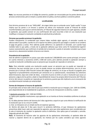 Procesal mercantil
Nota. Los recursos previstos en el código de comercio, pueden ser renunciados por las partes dentro de un
proceso convencional, pero si empre y cuando obren en póliza, escritura pública o convenio judicial.
LA APELACION.
Este término proviene de la voz “APELLARE”, de origen latino que se entiende como “pedir auxilio” lo que
implica que las partes o un tercero a quienes les afecta una resolución acude al Tribunal de alzada
inconformándose, para que en estricto derecho, el Tribunal de segunda instancia sin suplir agravios, estudie
la apelación, que puede concluir en una confirmación del auto recurrido o bien en una resolución que
modifique o revoque la resolución combatida en plenitud de jurisdicción.
Personas que pueden promover la apelación.
Pueden interponerla: el condenado que creyere haber recibido algún agravio, el vencedor cuando no
obtuvo todo lo que pidió, cuando no se le reparan los daños y perjuicios que exigió o cuando no se condena
al pago de gastos y costas. Pero además puede adherirse a la apelación el vencedor, aun cuando haya
recibido todo lo que pidió, a través de la apelación adhesiva que tiene como fin fundamental esgrimir
nuevos razonamientos que confirmen el sentido de la resolución cuando el vencedor considere que el juez
natural erro; obviamente también el tercero con interés.
Procedencia de la apelación.
Solo de admite la apelación en juicios cuyo valor exceda de $ 200,000.00 como suerte principal, sin tomar
en cuenta intereses y accesorios (1339 y 1340 del ccom), pero además procede la apelación siempre y
cuando la resolución combatida cause un perjuicio que no pueda ser reparado en sentencia.
Nota. Para entender cuándo una resolución puede causar un perjuicio que no pueda ser reparado en
sentencia, hay que recordar que un juez no puede revocar sus propias determinaciones, sino en el caso
previsto por el artículo 1055 fracción octava del código de comercio, en el que se faculta al juzgador para
regularizar el procedimiento únicamente por omisiones en su substanciación, revocándose las anteriores
determinaciones, bajo este orden de ideas, si durante el juicio se emite un auto o resolución que causa un
perjuicio a alguna de las partes y dada la imposibilidad de revocar las propias determinaciones del Tribunal,
el error del natural, no podría ser reparado por la sentencia, puesto que ello implicaría una la revocación de
una determinación tomada con anterioridad.
Formas de interponer el recurso de apelación.
En principio este se hace valer ante el juez que emitió la resolución que se impugna, (art. 1345 bis CCOM),
pero dependiendo de la modalidad de la apelación, su forma de interposición es distinta, a saber:
1.Apelación preventiva. (Art. 1344 del CCOM).
a). Aplica para aquellas resoluciones cuya apelación no se tramita en forma inmediata conforme al artículo
1345.
b). Se debe plantear dentro del término de 3 días siguientes a aquel en que surta efectos la notificación de
la resolución que se va a recurrir (1344).
c). Esta se interpone con un simple escrito sin expresar agravios.
d). Dentro del plazo de 9 días para recurrir la sentencia definitiva, el que interpuso las apelaciones
preventivas debe hacer valer por separado los agravios, para que estas apelaciones sean consideradas por
la sala al momento de resolver la apelación contra la definitiva. Esto aplica para el vencedor y vencido.
(Segundo párrafo del 1344).
Nota. Al momento de hacerse valer los agravios de las apelaciones intermedias, el apelante debe de
razonar y exponer dentro de su apelación, los motivos por los cuales considera que estos agravios
Pág. 32
 