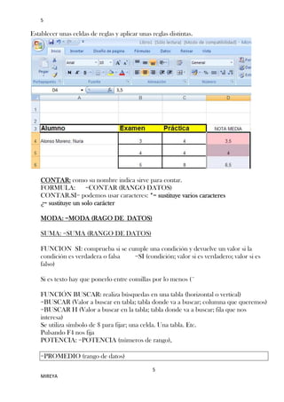 5

Establecer unas celdas de reglas y aplicar unas reglas distintas.

CONTAR: como su nombre indica sirve para contar.
FORMULA: =CONTAR (RANGO DATOS)
CONTAR.SI= podemos usar caracteres: *= sustituye varios caracteres
¿= sustituye un solo carácter
MODA: =MODA (RAGO DE DATOS)
SUMA: =SUMA (RANGO DE DATOS)
FUNCION SI: comprueba si se cumple una condición y devuelve un valor si la
condición es verdadera o falsa
=SI (condición; valor si es verdadero; valor si es
falso)
Si es texto hay que ponerlo entre comillas por lo menos (¨
FUNCIÓN BUSCAR: realiza búsquedas en una tabla (horizontal o vertical)
=BUSCAR (Valor a buscar en tabla; tabla donde va a buscar; columna que queremos)
=BUSCAR H (Valor a buscar en la tabla; tabla donde va a buscar; fila que nos
interesa)
Se utiliza símbolo de $ para fijar; una celda. Una tabla. Etc.
Pulsando F4 nos fija
POTENCIA: =POTENCIA (números de rango),
=PROMEDIO (rango de datos)
5
MIREYA

 