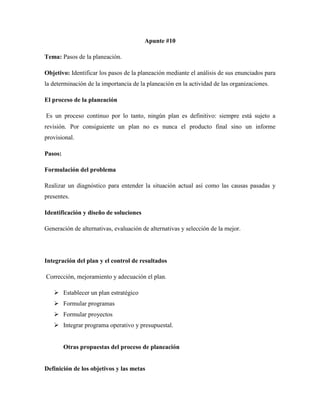 Apunte #10
Tema: Pasos de la planeación.
Objetivo: Identificar los pasos de la planeación mediante el análisis de sus enunciados para
la determinación de la importancia de la planeación en la actividad de las organizaciones.
El proceso de la planeación
Es un proceso continuo por lo tanto, ningún plan es definitivo: siempre está sujeto a
revisión. Por consiguiente un plan no es nunca el producto final sino un informe
provisional.
Pasos:
Formulación del problema
Realizar un diagnóstico para entender la situación actual así como las causas pasadas y
presentes.
Identificación y diseño de soluciones
Generación de alternativas, evaluación de alternativas y selección de la mejor.
Integración del plan y el control de resultados
Corrección, mejoramiento y adecuación el plan.
 Establecer un plan estratégico
 Formular programas
 Formular proyectos
 Integrar programa operativo y presupuestal.
Otras propuestas del proceso de planeación
Definición de los objetivos y las metas
 