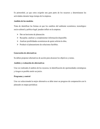 Es primordial, ya que estos exigirán una gran parte de los recursos y determinaran las
actividades durante largo tiempo de la empresa.
Análisis de los modelos
Trata de identificar las formas en que los cambios del ambiente económico, tecnológico
socio-cultural y político-legal, pueden influir en la empresa.
 Dar un horizonte de planeación
 Recopilar, analizar y complementar información disponible.
 Analizar posibilidades económicas de quien solicita la obra.
 Producir el planeamiento de soluciones factibles.
Generación de alternativas
Se deben proponer alternativas de acción para alcanzar los objetivos y metas.
Análisis y evaluación de alternativas
Una vez realizado el análisis de los recursos, la identificación de oportunidades estratégicas
y riesgos es posible emitir un juicio.
Programa y control
Una vez seleccionada la mejor alternativa se debe tener un progreso de comparación con ls
planeado en etapas periódicas
 