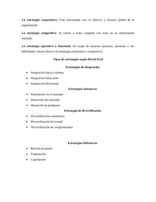 La estrategia corporativa: Está relacionada con el objetivo y alcance global de la
organización
La estrategia competitiva: Se refiere a como competir con éxito en un determinado
mercado
La estrategia operativa o funcional: Se ocupa de recursos procesos, personas y sus
habilidades, hacen efectiva la estrategia corporativa y competitiva
Tipos de estrategias según David Fred
Estrategias de integración
 Integración hacia a delante
 Integración hacia atrás
 Integración Horizontal
Estrategias Intensivas
 Penetración en el mercado
 Desarrollo del mercado
 Desarrollo de productos
Estrategia de diversificación
 Diversificación concéntrica
 Diversificación horizontal
 Diversificación de conglomerados
Estrategias Defensivas
 Recorte de gastos
 Enajenación
 Liquidación
 