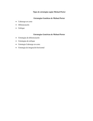 Tipos de estrategias según Michael Porter
Estrategias Genéticas de Michael Porter
 Liderazgo en costo
 Diferenciación
 Enfoque
Estrategias Genéricas de Michael Porter
 Estrategias de diferenciación
 Estrategias de enfoque
 Estrategia Liderazgo en costo
 Estrategia de integración horizontal
 