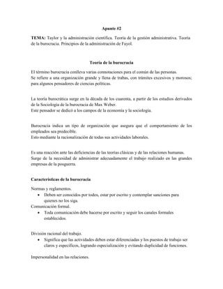 Apunte #2
TEMA: Taylor y la administración científica. Teoría de la gestión administrativa. Teoría
de la burocracia. Principios de la administración de Fayol.
Teoría de la burocracia
El término burocracia conlleva varias connotaciones para el común de las personas.
Se refiere a una organización grande y llena de trabas, con trámites excesivos y morosos;
para algunos pensadores de ciencias políticas.
La teoría burocrática surge en la década de los cuarenta, a partir de los estudios derivados
de la Sociología de la burocracia de Max Weber.
Este pensador se dedicó a los campos de la economía y la sociología.
Burocracia indica un tipo de organización que asegura que el comportamiento de los
empleados sea predecible.
Esto mediante la racionalización de todas sus actividades laborales.
Es una reacción ante las deficiencias de las teorías clásicas y de las relaciones humanas.
Surge de la necesidad de administrar adecuadamente el trabajo realizado en las grandes
empresas de la posguerra.
Características de la burocracia
Normas y reglamentos.
 Deben ser conocidos por todos, estar por escrito y contemplar sanciones para
quienes no los siga.
Comunicación formal.
 Toda comunicación debe hacerse por escrito y seguir los canales formales
establecidos.
División racional del trabajo.
 Significa que las actividades deben estar diferenciadas y los puestos de trabajo ser
claros y específicos, logrando especialización y evitando duplicidad de funciones.
Impersonalidad en las relaciones.
 