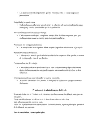  Los puestos son más importantes que las personas; éstas se van y los puestos
permanecen.
Autoridad y jerarquía clara.
 Cada trabajador debe tener un solo jefe y la relación jefe-subordinado debe seguir
las reglas y canales establecidos por la organización.
Procedimientos estandarizados de trabajo.
 Cada tarea necesaria para cumplir un trabajo debe dividirse en partes, para que
cualquiera que ocupe un puesto sepa cómo desempeñarse.
Promoción por competencia técnica.
 Los trabajadores más expertos deben ocupar los puestos más altos en la jerarquía
Administradores especialistas.
 La burocracia postula que la administración de las empresas debe quedar en manos
de profesionales y no de sus dueños.
Profesionalización del trabajo.
 Cada trabajador es un profesional de su área: se especializa y sigue una carrera
dentro de la organización, escalando puestos (carrera administrativa) en su área
funcional.
El comportamiento de cada trabajador se vuelve previsible.
 Al definir claramente cada puesto, el trabajador es controlado y supervisado más
fácilmente.
Principios de la administración de Fayol.
Se caracterizaba por el “énfasis en la estructura que la organización debería tener para ser
eficiente”.
Fayol consideraba que la eficiencia es el fruto de un esfuerzo colectivo.
Veía a la organización como un todo.
Fayol fue el primero en tratar de encontrar, sistemáticamente, algunos principios generales
de la labor de los gerentes.
Esto lo sintetizó en catorce principios.
 