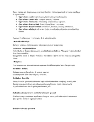 Fayol plantea seis funciones de cuya interrelación y eficiencia depende la buena marcha de
la organización:
 Operaciones técnicas: producción, fabricación y transformación.
 Operaciones comerciales: compras, ventas y cambios.
 Operaciones financieras: obtención y ampliación de capitales.
 Operaciones de seguridad: Protección de bienes y personas.
 Operaciones de contabilidad: inventarios, balances, costos y estadísticas.
 Operaciones administrativas: previsión, organización, dirección, coordinación y
control.
Además Fayol propuso 14 principios de la administración:
División del trabajo:
La labor será más eficiente cuanto más se especialicen las personas.
Autoridad y responsabilidad:
Autoridad es el derecho de mandar y aquel de hacerse obedecer. Al asignar responsabilidad
debe darse autoridad.
Los gerentes tienen el derecho formar de dar órdenes y deben hacerlo para que se hagan las
cosas.
Disciplina:
Las personas que pertenecen a una organización deben respetar las reglas que rigen
Unidad de mando:
Cada persona recibe órdenes de un solo superior.
Cada empleado debe tener un jefe y sólo uno.
Unidad de dirección:
Las actividades que tienen un mismo objetivo deben tener un solo jefe y un solo plan.
Las personas que realizan actividades que tienen el mismo objetivo dentro de la
organización deben ser dirigidas por el mismo jefe.
Subordinación del interés particular al interés general:
Los intereses personales de aquellos que integran una organización no deben tener más
peso que los intereses organizacionales.
Remuneración del personal:
 