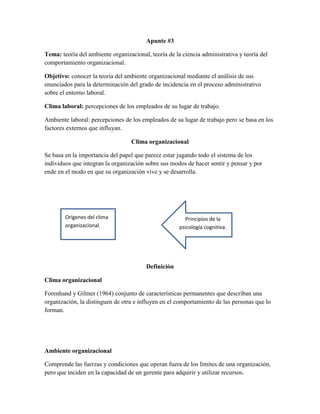 Apunte #3
Tema: teoría del ambiente organizacional, teoría de la ciencia administrativa y teoría del
comportamiento organizacional.
Objetivo: conocer la teoría del ambiente organizacional mediante el análisis de sus
enunciados para la determinación del grado de incidencia en el proceso administrativo
sobre el entorno laboral.
Clima laboral: percepciones de los empleados de su lugar de trabajo.
Ambiente laboral: percepciones de los empleados de su lugar de trabajo pero se basa en los
factores externos que influyan.
Clima organizacional
Se basa en la importancia del papel que parece estar jugando todo el sistema de los
individuos que integran la organización sobre sus modos de hacer sentir y pensar y por
ende en el modo en que su organización vive y se desarrolla.
Definición
Clima organizacional
Forenhand y Gilmer (1964) conjunto de características permanentes que describan una
organización, la distinguen de otra e influyen en el comportamiento de las personas que lo
forman.
Ambiente organizacional
Comprende las fuerzas y condiciones que operan fuera de los límites de una organización,
pero que inciden en la capacidad de un gerente para adquirir y utilizar recursos.
Orígenes del clima
organizacional.
Principios de la
psicología cognitiva.
 