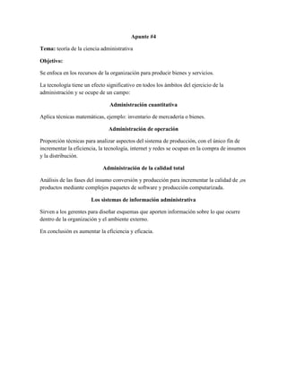 Apunte #4
Tema: teoría de la ciencia administrativa
Objetivo:
Se enfoca en los recursos de la organización para producir bienes y servicios.
La tecnología tiene un efecto significativo en todos los ámbitos del ejercicio de la
administración y se ocupe de un campo:
Administración cuantitativa
Aplica técnicas matemáticas, ejemplo: inventario de mercadería o bienes.
Administración de operación
Proporción técnicas para analizar aspectos del sistema de producción, con el único fin de
incrementar la eficiencia, la tecnología, internet y redes se ocupan en la compra de insumos
y la distribución.
Administración de la calidad total
Análisis de las fases del insumo conversión y producción para incrementar la calidad de ,os
productos mediante complejos paquetes de software y producción computarizada.
Los sistemas de información administrativa
Sirven a los gerentes para diseñar esquemas que aporten información sobre lo que ocurre
dentro de la organización y el ambiente externo.
En conclusión es aumentar la eficiencia y eficacia.
 