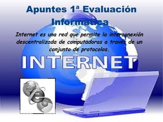 Apuntes 1ª Evaluación
Informática
Internet es una red que permite la interconexión
descentralizada de computadoras a través de un
conjunto de protocolos.

 