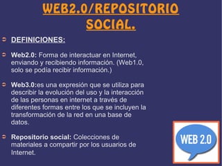 WEB2.0/REPOSITORIO
SOCIAL.
➲

DEFINICIONES:

➲

Web2.0: Forma de interactuar en Internet,
enviando y recibiendo información. (Web1.0,
solo se podía recibir información.)

➲

Web3.0:es una expresión que se utiliza para
describir la evolución del uso y la interacción
de las personas en internet a través de
diferentes formas entre los que se incluyen la
transformación de la red en una base de
datos.

➲

Repositorio social: Colecciones de
materiales a compartir por los usuarios de
Internet.

 