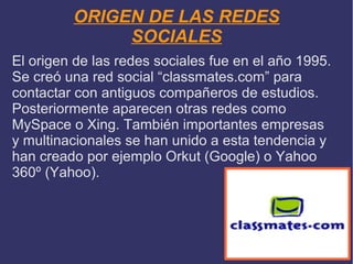 ORIGEN DE LAS REDES
SOCIALES
El origen de las redes sociales fue en el año 1995.
Se creó una red social “classmates.com” para
contactar con antiguos compañeros de estudios.
Posteriormente aparecen otras redes como
MySpace o Xing. También importantes empresas
y multinacionales se han unido a esta tendencia y
han creado por ejemplo Orkut (Google) o Yahoo
360º (Yahoo).

 
