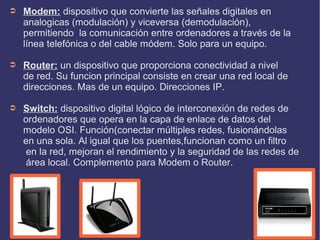 ➲

Modem: dispositivo que convierte las señales digitales en
analogicas (modulación) y viceversa (demodulación),
permitiendo la comunicación entre ordenadores a través de la
línea telefónica o del cable módem. Solo para un equipo.

➲

Router: un dispositivo que proporciona conectividad a nivel
de red. Su funcion principal consiste en crear una red local de
direcciones. Mas de un equipo. Direcciones IP.

➲

Switch: dispositivo digital lógico de interconexión de redes de
ordenadores que opera en la capa de enlace de datos del
modelo OSI. Función(conectar múltiples redes, fusionándolas
en una sola. Al igual que los puentes,funcionan como un filtro
en la red, mejoran el rendimiento y la seguridad de las redes de
área local. Complemento para Modem o Router.

 