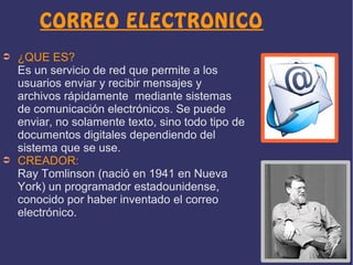 CORREO ELECTRONICO
➲

➲

¿QUE ES?
Es un servicio de red que permite a los
usuarios enviar y recibir mensajes y
archivos rápidamente mediante sistemas
de comunicación electrónicos. Se puede
enviar, no solamente texto, sino todo tipo de
documentos digitales dependiendo del
sistema que se use.
CREADOR:
Ray Tomlinson (nació en 1941 en Nueva
York) un programador estadounidense,
conocido por haber inventado el correo
electrónico.

 
