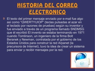 HISTORIA DEL CORREO
ELECTRONICO
➲

El texto del primer mensaje enviado por e-mail fue algo
así como “QWERTYUIOP” (teclas pulsadas al azar en
el teclado por razones de pruebas) según su inventor y
fue enviado a través de un programa llamado SNDMSG
que él escribió El invento se estaba terminando en 1971
cuando Tomlinson, un ingeniero de la firma Bolt
Beranek y Newman, contratada por el gobierno de los
Estados Unidos para construir la red Arpanet (la
precursora de Internet), tuvo la idea de crear un sistema
para enviar y recibir mensajes por la red.

 