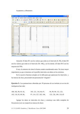 I. E. S. LLANES Estadística. 2º Bachillerato. Curso 2007/2008 20
Aceptamos y obtenemos:
Atención: El dato D1 son los valores que están en el intervalo (0, 50], el dato D2
son los valores que están en el intervalo (50, 100], y así los demás. (El dato D12 son los
mayores de 550).
O sea, al contrario de cómo lo hemos estado considerando antes. No tiene mayor
importancia ya que evitaremos en lo posible intervalos con datos en los extremos.
En lo sucesivo haremos arreglos en la tabla para que aparezcan los intervalos y
las marcas de clase, procurando una presentación “elegante”.
Ejercicio 5.- Las puntuaciones obtenidas por 30 personas de un instituto en un test de
inteligencia han sido:
100, 102, 98, 95, 92, 105, 121, 110, 84, 87, 94, 99, 98, 112, 123,
145, 116, 93, 89, 86, 97, 114, 127, 103, 104, 135, 128, 109, 110, 85
Agrupa los datos en intervalos de clase y construye una tabla completa de
frecuencias (con sus respectivas marcas de clase).
 