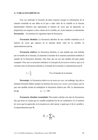 I. E. S. LLANES Estadística. 2º Bachillerato. Curso 2007/2008 14
2.- TABLAS ESTADÍSTICAS
Una vez realizado el recuento de datos interesa recoger la información de la
muestra resumida en una tabla en la que a cada valor de la variable se le asocian
determinados números que representan el número de veces que ha aparecido, su
proporción con respecto a otros valores de la variable, etc. Estos números se denominan
frecuencias: Así tenemos los siguientes tipos de frecuencia:
Frecuencia absoluta: La frecuencia absoluta de una variable estadística es el
número de veces que aparece en la muestra dicho valor de la variable, la
representaremos por ni
Frecuencia relativa: La frecuencia absoluta, es una medida que está influida
por el tamaño de la muestra, al aumentar el tamaño de la muestra aumentará también el
tamaño de la frecuencia absoluta. Esto hace que no sea una medida útil para poder
comparar. Para esto es necesario introducir el concepto de frecuencia relativa, que es el
cociente entre la frecuencia absoluta y el tamaño de la muestra. La denotaremos por fi
N
n
f i
i = N es el tamaño de la muestra.
Porcentaje: La frecuencia relativa es un tanto por uno, sin embargo, hoy día es
bastante frecuente hablar siempre en términos de tantos por ciento o porcentajes, por lo
que esta medida resulta de multiplicar la frecuencia relativa por 100. La denotaremos
por pi. 100⋅= ii fp
Frecuencia Absoluta Acumulada: Para poder calcular este tipo de frecuencias
hay que tener en cuenta que la variable estadística ha de ser cuantitativa. Es el número
de veces que ha aparecido en la muestra un valor menor o igual que el de la variable y
lo representaremos por Ni.
∑=
=
i
k
ki nN
1
 