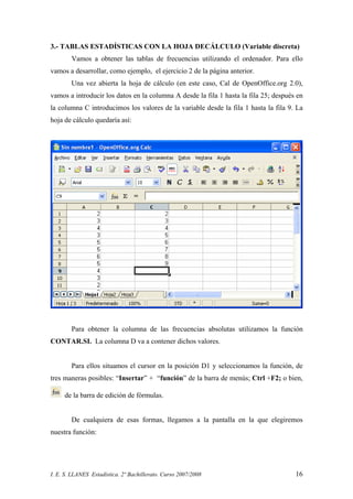 I. E. S. LLANES Estadística. 2º Bachillerato. Curso 2007/2008 16
3.- TABLAS ESTADÍSTICAS CON LA HOJA DECÁLCULO (Variable discreta)
Vamos a obtener las tablas de frecuencias utilizando el ordenador. Para ello
vamos a desarrollar, como ejemplo, el ejercicio 2 de la página anterior.
Una vez abierta la hoja de cálculo (en este caso, Cal de OpenOffice.org 2.0),
vamos a introducir los datos en la columna A desde la fila 1 hasta la fila 25; después en
la columna C introducimos los valores de la variable desde la fila 1 hasta la fila 9. La
hoja de cálculo quedaría así:
Para obtener la columna de las frecuencias absolutas utilizamos la función
CONTAR.SI. La columna D va a contener dichos valores.
Para ellos situamos el cursor en la posición D1 y seleccionamos la función, de
tres maneras posibles: “Insertar” + “función” de la barra de menús; Ctrl +F2; o bien,
de la barra de edición de fórmulas.
De cualquiera de esas formas, llegamos a la pantalla en la que elegiremos
nuestra función:
 