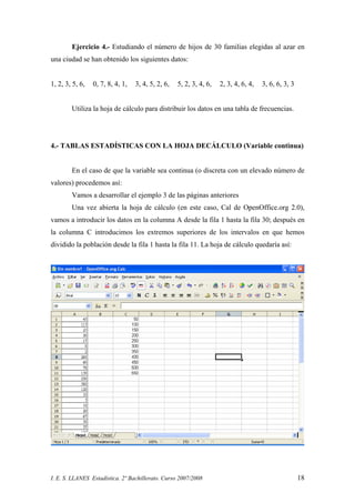 I. E. S. LLANES Estadística. 2º Bachillerato. Curso 2007/2008 18
Ejercicio 4.- Estudiando el número de hijos de 30 familias elegidas al azar en
una ciudad se han obtenido los siguientes datos:
1, 2, 3, 5, 6, 0, 7, 8, 4, 1, 3, 4, 5, 2, 6, 5, 2, 3, 4, 6, 2, 3, 4, 6, 4, 3, 6, 6, 3, 3
Utiliza la hoja de cálculo para distribuir los datos en una tabla de frecuencias.
4.- TABLAS ESTADÍSTICAS CON LA HOJA DECÁLCULO (Variable continua)
En el caso de que la variable sea continua (o discreta con un elevado número de
valores) procedemos así:
Vamos a desarrollar el ejemplo 3 de las páginas anteriores
Una vez abierta la hoja de cálculo (en este caso, Cal de OpenOffice.org 2.0),
vamos a introducir los datos en la columna A desde la fila 1 hasta la fila 30; después en
la columna C introducimos los extremos superiores de los intervalos en que hemos
dividido la población desde la fila 1 hasta la fila 11. La hoja de cálculo quedaría así:
 
