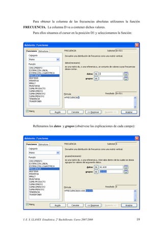 I. E. S. LLANES Estadística. 2º Bachillerato. Curso 2007/2008 19
Para obtener la columna de las frecuencias absolutas utilizamos la función
FRECUENCIA. La columna D va a contener dichos valores.
Para ellos situamos el cursor en la posición D1 y seleccionamos la función:
Rellenamos los datos y grupos (obsérvese las explicaciones de cada campo):
 