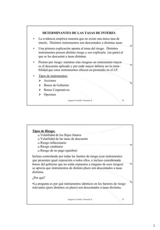 1
Augusto Castillo, Finanzas II 34
DETERMINANTES DE LAS TASAS DE INTERES
• La evidencia empírica muestra que no existe una única tasa de
interés. Distintos instrumentos son descontados a distintas tasas.
• Una primera explicación apunta al tema del riesgo. Distintos
instrumentos poseen distinto riesgo y eso explicaría (en parte) el
que se les descuente a tasas distintas.
• Premio por riesgo: mientras más riesgoso un instrumento mayor
es el descuento aplicado y por ende mayor debiera ser la renta-
bilidad que estos instrumentos ofrecen en promedio en el LP.
• Tipos de instrumentos:
Ø Acciones
Ø Bonos de Gobierno
Ø Bonos Corporativos
Ø Opciones
Augusto Castillo, Finanzas II 35
Tipos de Riesgo:
q Volatilidad de los flujos futuros
q Volatilidad de las tasas de descuento
q Riesgo inflacionario
q Riesgo cambiario
q Riesgo de no pago (quiebra)
Incluso controlando por todas las fuentes de riesgo (con instrumentos
que presenten igual exposición a todos ellos, o incluso considerando
bonos del gobierno que no están expuestos a ninguno de esos riesgos)
se aprecia que instrumentos de distinto plazo son descontados a tasas
distintas.
¿Por qué?
•La pregunta es por qué instrumentos idénticos en los factores de riesgo
relevantes (pero distintos en plazo) son descontados a tasas distintas.
 