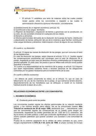 El artículo 11 establece una serie de materias sobre las cuales pueden
           recaer pactos entre los convivientes y respecto a las cuales la
           administración ofrecerá la oportuna información, concretamente:

a) Establecimiento de un régimen económico (artículo 10).
b) Contribución a las cargas familiares.
c) Régimen de titularidad y disposición de bienes y ganancias con la constitución, en
su caso, de una sociedad universal en cualquiera de sus clases.
d) Derecho a alimentos.
e) Efectos patrimoniales derivados de la disolución de la pareja de hecho: distribución
y adjudicación de bienes; atribución del uso de la vivienda y ajuar familiar; contribución
a las cargas familiares y alimentos; indemnización a favor de alguno de sus miembros.


En cuanto a su disolución:

E artículo 12 regula las causas de disolución de las parejas, que son comunes al resto
de las legislaciones.
En caso de disolución las parejas, según dispone el artículo 12.2 y 3, “podrán regular
las compensaciones económicas que convengan para el caso de disolución de la
pareja, respetando en todo caso los derechos mínimos contemplados por la legislación
general aplicable. En todo caso, los pactos a que se refiere este artículo nunca podrán
perjudicar a terceros”.
 En cuanto a la responsabilidad de los miembros de la pareja, el artículo 12.4 dispone
que serán responsables solidarios frente a terceras personas de las obligaciones
contraídas por los gastos necesarios para el mantenimiento de la casa.

En cuanto a efectos sucesorios:

- En defecto de pacto únicamente se indica, en el artículo 13, que en caso de
fallecimiento de uno de los miembros de la pareja, el que sobreviva tendrá derecho,
dependientemente de los hereditarios que se atribuyan, a residir en la vivienda
habitual durante el plazo de un año.


RELACIONES ECONÓMICAS ENTRE LOS CONVIVIENTES.

I.- REGIMEN ECONÓMICO.

   A) Existiendo pacto entre las partes.

Los convivientes pueden regular los efectos patrimoniales de su relación mediante
pactos, y los mismos tendrán pleno efecto. Así se ha pronunciado nuestro Alto
Tribunal en sentencia de 28 de mayo 1998, declarando que “…naturalmente, cabe
que los convivientes regulen las consecuencias de su estado como tengan por
conveniente, respetando los límites generales del art. 1255 del C.C.( contrarios ala
ley,la moral o el orden público); o bien que conductas significativas o de actos con ese
mismo carácter patenticen que quieran constituir una sociedad ó una comunidad de
bienes…”.
Prueba de la unánime aceptación de la validez de estos contratos es que, como
recogía expresamente la STS de 4 de Junio de 1998, el propio Consejo de Europa
                                           11
 