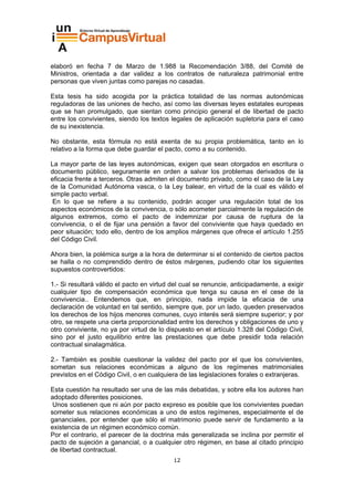 elaboró en fecha 7 de Marzo de 1.988 la Recomendación 3/88, del Comité de
Ministros, orientada a dar validez a los contratos de naturaleza patrimonial entre
personas que viven juntas como parejas no casadas.

Esta tesis ha sido acogida por la práctica totalidad de las normas autonómicas
reguladoras de las uniones de hecho, así como las diversas leyes estatales europeas
que se han promulgado, que sientan como principio general el de libertad de pacto
entre los convivientes, siendo los textos legales de aplicación supletoria para el caso
de su inexistencia.

No obstante, esta fórmula no está exenta de su propia problemática, tanto en lo
relativo a la forma que debe guardar el pacto, como a su contenido.

La mayor parte de las leyes autonómicas, exigen que sean otorgados en escritura o
documento público, seguramente en orden a salvar los problemas derivados de la
eficacia frente a terceros. Otras admiten el documento privado, como el caso de la Ley
de la Comunidad Autónoma vasca, o la Ley balear, en virtud de la cual es válido el
simple pacto verbal.
 En lo que se refiere a su contenido, podrán acoger una regulación total de los
aspectos económicos de la convivencia, o sólo acometer parcialmente la regulación de
algunos extremos, como el pacto de indemnizar por causa de ruptura de la
convivencia, o el de fijar una pensión a favor del conviviente que haya quedado en
peor situación; todo ello, dentro de los amplios márgenes que ofrece el artículo 1.255
del Código Civil.

Ahora bien, la polémica surge a la hora de determinar si el contenido de ciertos pactos
se halla o no comprendido dentro de éstos márgenes, pudiendo citar los siguientes
supuestos controvertidos:

1.- Si resultará válido el pacto en virtud del cual se renuncie, anticipadamente, a exigir
cualquier tipo de compensación económica que tenga su causa en el cese de la
convivencia.. Entendemos que, en principio, nada impide la eficacia de una
declaración de voluntad en tal sentido, siempre que, por un lado, queden preservados
los derechos de los hijos menores comunes, cuyo interés será siempre superior; y por
otro, se respete una cierta proporcionalidad entre los derechos y obligaciones de uno y
otro conviviente, no ya por virtud de lo dispuesto en el artículo 1.328 del Código Civil,
sino por el justo equilibrio entre las prestaciones que debe presidir toda relación
contractual sinalagmática.

2.- También es posible cuestionar la validez del pacto por el que los convivientes,
sometan sus relaciones económicas a alguno de los regímenes matrimoniales
previstos en el Código Civil, o en cualquiera de las legislaciones forales o extranjeras.

Esta cuestión ha resultado ser una de las más debatidas, y sobre ella los autores han
adoptado diferentes posiciones.
 Unos sostienen que ni aún por pacto expreso es posible que los convivientes puedan
someter sus relaciones económicas a uno de estos regímenes, especialmente el de
gananciales, por entender que sólo el matrimonio puede servir de fundamento a la
existencia de un régimen económico común.
Por el contrario, el parecer de la doctrina más generalizada se inclina por permitir el
pacto de sujeción a ganancial, o a cualquier otro régimen, en base al citado principio
de libertad contractual.
                                           12
 