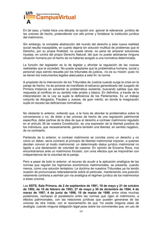En tal caso, y hasta hace una década, la opción era ignorar la relevancia jurídica de
las uniones de hecho, pretendiendo con ello primar y fortalecer la institución jurídica
del matrimonio.

Sin embargo, la completa abstracción del mundo del derecho a esta nueva realidad
social resulta inaceptable, en cuanto dejaría sin solución multitud de problemas que el
Derecho, por su propia finalidad, no puede obviar, so pena de amparar soluciones
injustas, en contra del propio Derecho Natural, del que no puede abstraerse ninguna
situación humana por el hecho de no haberse acogido a una normativa determinada.

La función del legislador es la de legislar y afrontar la regulación de las nuevas
realidades que la sociedad. No puede aceptarse que la problemática humana, social y
personal vaya siendo resuelta por los tribunales de justicia, -no es su misión- pues no
se tienen los instrumentos legales adecuados a este fin: la norma.

A propósito de la intervención de los Tribunales de Justicia cuando surge la crisis en la
pareja de hecho, ha de ponerse de manifiesto el esfuerzo generalizado del Juzgado de
Primera Instancia en solventar la problemática existente, buscando salidas que dan
respuesta al conflicto en su sentido más amplio y básico. En definitiva, a través de la
interpretación de la Ley se suple la deficiencia de los Parlamentos. Es un trabajo
conjunto de Abogados, Fiscales y Jueces, de gran mérito, en donde la imaginación
suple en exceso las deficiencias normativas.


No obstante lo anterior, entiendo que, a la hora de abordar la problemática sobre la
conveniencia o no, de dotar a las uniones de hecho de una regulación patrimonial
específica, debe partirse de la idea de que el derecho a contraer matrimonio regulado
en el artículo 39 de nuestra Constitución, es una expresión de la libertad positiva de
los individuos, que necesariamente, genera también una libertad, en sentido negativo,
de no contraerlo.

Partiendo de lo anterior, si contraer matrimonio se concibe como un derecho y no
como un deber, sería contrario al principio de libertad matrimonial imponer, a quienes
decidan convivir al modo matrimonial, un determinado status jurídico matrimonial no
ligado a una declaración de voluntad de casarse. En opinión de Encarna Roca, nos
encontraríamos ante un matrimonio forzado, con unos efectos que se impondrían con
independencia de la voluntad de la pareja.

Pero a pesar de todo lo anterior, el recurso de acudir a la aplicación analógica de las
normas que regulan los regímenes económicos matrimoniales, se presenta, cuando
menos, como una solución tentadora. La doctrina de nuestros Tribunales ya ha tenido
ocasión de pronunciarse reiteradamente sobre el particular, manteniendo una posición
netamente contraria a asimilar por vía analógica el régimen jurídico de los matrimonios
a estas uniones.

Las SSTS, Sala Primera, de 2 de septiembre de 1991, 18 de mayo y 21 de octubre
de 1992, de 18 de febrero de 1993, 27 de mayo y 30 de diciembre de 1994, 4 de
marzo de 1997, 4 de junio de 1998, 10 de marzo de 1998, entre otras muchas
posteriores, rechazan el paralelismo entre las normas que rigen el matrimonio, a
efectos patrimoniales, con las relaciones jurídicas que pueden generarse de las
uniones de otra índole, con el razonamiento de que “no existe ninguna clase de
analogía, cuando ninguna obligación legal pesa sobre los convivientes que, en uso de
                                           14
 