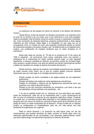 INTRODUCCIÓN
1. Introducción

        La existencia de las parejas de hecho se remonta a los albores del Derecho
romano.
         Desde Roma, donde tal situación se llamaba concubinato y se entendía como
la unión de un hombre y de una mujer, que ni era matrimonio ni una unión pasajera,
hasta la actualidad, esta formación social ha sufrido muchas e importantes vicisitudes.
Así, hubo momentos de absoluta tolerancia, pasando posteriormente a otras etapas
históricas de total rechazo, hasta llegar a la actualidad, en que cada vez se va
consagrando como un modelo de unión más aceptado socialmente debido al cambio
de costumbres sociales y principios morales que ha determinado en la realidad socio-
jurídica, una proliferación de modelos familiares que no están fundados en el
matrimonio.

       Sobre esta clase de uniones, el TS dijo en su sentencia de 10 de marzo de
1998 lo siguiente:. «la convivencia more uxorio, entendida como una relación a
semejanza de la matrimonial sin haber recibido sanción legal, no está regulada
legalmente, ni tampoco prohibida en derecho: es ajurídica; carece de normativa legal,
pero produce o puede producir una serie de efectos que tienen trascendencia jurídica
y deben ser resueltos con arreglo al sistema de fuentes del derecho. …..”.

        Desde entonces, algunas de nuestras comunidades autonómicas han regulado
ya estas uniones more uxorio, por lo que en nuestro estado conviven diversas
situaciones que van a dar lugar a un complejo panorama jurídico:

   -   Existen parejas de hecho sometidas a las reglas propias de una legislación
       autonómica.
   -   Parejas sometidas a las reglas de varias legislaciones autonómicas.
   -   Parejas no sometidas a ninguna de las legislaciones autonómicas pero que
       reclaman a su ruptura derechos entre sí.
   -   Parejas en las que concurren elementos de extranjería y por tanto a las que
       son aplicables normas distintas a las españolas... etc.

        Y es que la realidad social nos va haciendo ver que esta figura que antaño
podía ser excepcional, cada vez se va implantando más, y como consecuencia de
ello, se pone en evidencia la carencia de una regulación específica unitaria. Teniendo
en cuenta que la normativa jurídica debe responder a una realidad social, la primera
pregunta que nos viene a la mente es ¿porqué el hecho social de la formación de una
pareja de hecho no están amparadas por el derecho?. Porque la falta de un régimen
jurídico va configurando un rompecabezas cada vez con más piezas que está
pendiente de organizarse con urgencia.

       Dada la actual situación y la evolución de esta figura junto con las las
consecuencias que pueden derivarse de estas uniones en temas tales como las
relaciones patrimoniales de los convivientes y las relaciones paterno-filiares, hacen
que esta materia tenga una elemental importancia en derecho de familia.


                                          3
 