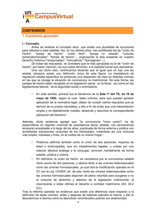 CONTENIDOS
1. Cuestiones generales

I.- Concepto.
        Antes de analizar el concepto decir, que existe una pluralidad de locuciones
para referirse a esta realidad. Así, en los últimos años, han proliferado las de "unión de
hecho", "pareja de hecho", "unión libre", "pareja no casada", "uniones
extramatrimoniales", "familia de hecho"..., engrosando la lista existente en nuestro
Derecho histórico ("arrejuntadas", "concubinos", "barraganes"...).
        De todas las expuestas, se considera que la más apropiada es la de "unión de
hecho", por hacer mención -en sus justos términos- a la realidad social que representa.
        Una vez dicho esto, continuamos diciendo que al igual que no hay una ley
estatal, tampoco existe una definición única de esta figura. La inexistencia de
regulación estatal específica ha producido una dispersión de citas en distintas normas
en las que se recoge la situación de convivencia no matrimonial. De esta forma, las
parejas de hecho están recogidas en la legislación penal, en la fiscal, así como en las
legislaciones laboral, de la seguridad social o arrendaticia.

           En este sentido, pionera fue la Sentencia de la Sala 1ª del TS, de 18 de
           mayo de 1992, según la cual, “tales uniones, para que puedan generar
           aplicación de la normativa legal, deben de cumplir ciertos requisitos que se
           derivan de su propia naturaleza, y ello a fin de evitar que una interpretación
           amplia y no debidamente medida, desborde y desvirtúe la correspondiente
           aplicación del Derecho”.

Además, dicha sentencia agregó que, “la convivencia "more uxorio", ha de
desarrollarse en régimen vivencial de coexistencia diaria, estable, con permanencia
temporal consolidada a lo largo de los años, practicada de forma externa y pública con
acreditadas actuaciones conjuntas de los interesados, creándose así una comunal
vida amplia, intereses y fines, en el núcleo de un mismo hogar”.

           Podemos definirla también como la unión de dos personas, mayores de
           edad o emancipadas, que sin impedimentos legales, y unidas por una
           relación afectiva análoga a la conyugal, conviven maritalmente de forma
           estable, pública y notoria.
           En definitiva, la unión de hecho se caracteriza por la convivencia estable
           more uxorio de dos personas, y abarca tanto a las uniones heterosexuales
           como las uniones homosexuales, ya que tras la modificación operada en el
           CC por la Ley 13/2005, de de julio, tanto las uniones heterosexuales como
           las uniones homosexuales disponen de plena voluntad para acogerse o no
           al conjunto de derechos y deberes de la legislación matrimonial, al
           reconocerse a estas últimas el derecho a contraer matrimonio (Art. 44.2
           CC).
Tras la reforma operada se evidencia que existe una diferencia clara respecto a la
definición de estas uniones, antes y después de haberse operado la misma. y ello lo
descubrimos si leemos cómo la describían renombrados autores con anterioridad;
                                            4
 