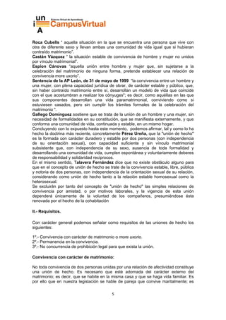 Roca Cubells “ aquella situación en la que se encuentra una persona que vive con
otra de diferente sexo y llevan ambas una comunidad de vida igual que si hubieran
contraído matrimonio”.
Castán Vázquez “ la situación estable de convivencia de hombre y mujer no unidos
por vínculo matrimonial”.
Espíon Cánovas “aquella unión entre hombre y mujer que, sin sujetarse a la
celebración del matrimonio de ninguna forma, pretende establecer una relación de
convivencia more uxorio”.
Sentencia de la AP León, de 31 de mayo de 1999 “la convivencia entre un hombre y
una mujer, con plena capacidad jurídica de obrar, de carácter estable y público, que,
sin haber contraído matrimonio entre sí, desarrollan un modelo de vida que coincide
con el que acostumbran a realizar los cónyuges"; es decir, como aquéllas en las que
sus componentes desarrollan una vida paramatrimonial, conviviendo como si
estuviesen casados, pero sin cumplir los trámites formales de la celebración del
matrimonio “.
Gallego Domínguez sostiene que se trata de la unión de un hombre y una mujer, sin
necesidad de formalidades en su constitución, que se manifiesta externamente, y que
conforma una comunidad de vida, continuada y estable, en un mismo hogar.
Concluyendo con lo expuesto hasta este momento, podemos afirmar, tal y como lo ha
hecho la doctrina más reciente, concretamente Pérez Ureña, que la "unión de hecho"
es la formada con carácter duradero y estable por dos personas (con independencia
de su orientación sexual), con capacidad suficiente y sin vínculo matrimonial
subsistente que, con independencia de su sexo, ausencia de toda formalidad y
desarrollando una comunidad de vida, cumplen espontánea y voluntariamente deberes
de responsabilidad y solidaridad recíprocos.
En el mismo sentido, Talavera Fernández dice que no existe obstáculo alguno para
que en el concepto de unión de hecho se trate de la convivencia estable, libre, pública
y notoria de dos personas, con independencia de la orientación sexual de su relación,
considerando como unión de hecho tanto a la relación estable homosexual como la
heterosexual.
Se excluirán por tanto del concepto de "unión de hecho" las simples relaciones de
convivencia por amistad, o por motivos laborales, y la vigencia de esta unión
dependerá únicamente de la voluntad de los compañeros, presumiéndose ésta
renovada por el hecho de la cohabitación

II.- Requisitos.

Con carácter general podemos señalar como requisitos de las uniones de hecho los
siguientes:

1º.- Convivencia con carácter de matrimonio o more uxorio.
2º.- Permanencia en la convivencia.
3º.- No concurrencia de prohibición legal para que exista la unión.

Convivencia con carácter de matrimonio:

No toda convivencia de dos personas unidas por una relación de afectividad constituye
una unión de hecho. Es necesario que esté adornada del carácter externo del
matrimonio; es decir, que se habite en la misma casa y que se haga vida familiar. Es
por ello que en nuestra legislación se hable de pareja que convive maritalmente; es

                                           5
 