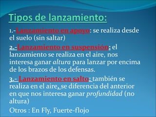 1.-Lanzamiento en apoyo: se realiza desde
el suelo (sin saltar)
2.-Lanzamiento en suspensión: el
lanzamiento se realiza en el aire, nos
interesa ganar altura para lanzar por encima
de los brazos de los defensas.
3.- Lanzamiento en salto: también se
realiza en el aire, se diferencia del anterior
en que nos interesa ganar profundidad (no
altura)
Otros : En Fly, Fuerte-flojo
 