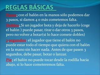Pasos: con el balón en la manos sólo podemos dar
3 pasos, si damos 4 o más cometemos falta.
Dobles: Si un jugador bota y deja de hacerlo (coge
el balón ) puede pasar, tirar o dar otros 3 pasos,
pero no volver a botar(si lo hace comete dobles)
3 segundos: el jugador que tiene el balón no
puede estar todo el tiempo que quiera con el balón
en la mano sin hacer nada. Antes de que pasen 3
segundos, debe pasar, botar o lanzar.
Pie: el balón no puede tocar desde la rodilla hacia
abajo, si lo hace cometeremos falta.
 