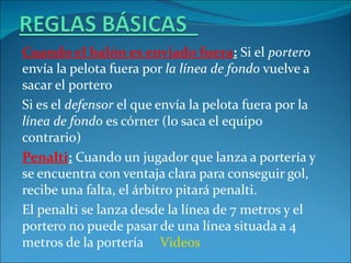 Cuando el balón es enviado fuera: Si el portero
envía la pelota fuera por la línea de fondo vuelve a
sacar el portero
Si es el defensor el que envía la pelota fuera por la
línea de fondo es córner (lo saca el equipo
contrario)
Penalti: Cuando un jugador que lanza a portería y
se encuentra con ventaja clara para conseguir gol,
recibe una falta, el árbitro pitará penalti.
El penalti se lanza desde la línea de 7 metros y el
portero no puede pasar de una línea situada a 4
metros de la portería Videos
 