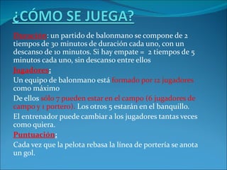 Duración: un partido de balonmano se compone de 2
tiempos de 30 minutos de duración cada uno, con un
descanso de 10 minutos. Si hay empate = 2 tiempos de 5
minutos cada uno, sin descanso entre ellos
Jugadores:
Un equipo de balonmano está formado por 12 jugadores
como máximo
De ellos sólo 7 pueden estar en el campo (6 jugadores de
campo y 1 portero). Los otros 5 estarán en el banquillo.
El entrenador puede cambiar a los jugadores tantas veces
como quiera.
Puntuación:
Cada vez que la pelota rebasa la línea de portería se anota
un gol.
 