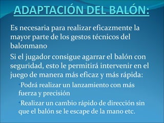Es necesaria para realizar eficazmente la
mayor parte de los gestos técnicos del
balonmano
Si el jugador consigue agarrar el balón con
seguridad, esto le permitirá intervenir en el
juego de manera más eficaz y más rápida:
  •Podrá realizar un lanzamiento con más
  fuerza y precisión
  •Realizar un cambio rápido de dirección sin
  que el balón se le escape de la mano etc.
 