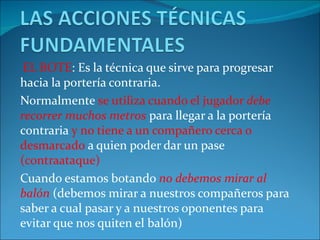 EL BOTE: Es la técnica que sirve para progresar
hacia la portería contraria.
Normalmente se utiliza cuando el jugador debe
recorrer muchos metros para llegar a la portería
contraria y no tiene a un compañero cerca o
desmarcado a quien poder dar un pase
(contraataque)
Cuando estamos botando no debemos mirar al
balón (debemos mirar a nuestros compañeros para
saber a cual pasar y a nuestros oponentes para
evitar que nos quiten el balón)
 