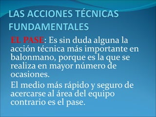 EL PASE: Es sin duda alguna la
acción técnica más importante en
balonmano, porque es la que se
realiza en mayor número de
ocasiones.
El medio más rápido y seguro de
acercarse al área del equipo
contrario es el pase.
 