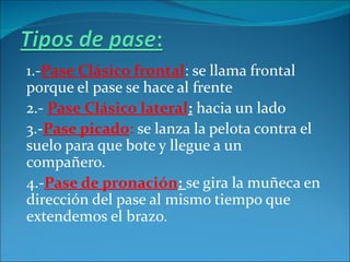 1.-Pase Clásico frontal: se llama frontal
porque el pase se hace al frente
2.- Pase Clásico lateral: hacia un lado
3.-Pase picado: se lanza la pelota contra el
suelo para que bote y llegue a un
compañero.
4.-Pase de pronación: se gira la muñeca en
dirección del pase al mismo tiempo que
extendemos el brazo.
 
