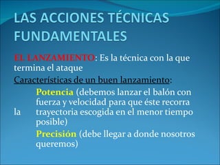EL LANZAMIENTO: Es la técnica con la que
termina el ataque
Características de un buen lanzamiento:
     Potencia (debemos lanzar el balón con
     fuerza y velocidad para que éste recorra
la   trayectoria escogida en el menor tiempo
     posible)
     Precisión (debe llegar a donde nosotros
     queremos)
 