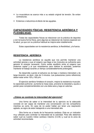  La musculatura se acerca más a su estado original de tensión. Se evitan
  contracturas.

 Evitamos o reducimos el efecto de las agujetas.



CAPACIDADES FÍSICAS: RESISTENCIA AERÓBICA Y
FLEXIBILIDAD.
       Todas las capacidades físicas se relacionan con la práctica de deportes
y con la buena forma física, pero algunas se relacionan de manera especial con
la salud, ya que con su práctica habitual se mejora esta notablemente.

      Estas capacidades son la resistencia aeróbica, la flexibilidad, y la fuerza.



RESISTENCIA AERÓBICA
       La resistencia aeróbica es aquella que nos permite mantener una
actividad gracias a que el oxigeno que llega a los músculos es suficiente para
generar la energía necesaria. Como existe equilibrio entre el oxigeno que
podemos captar y el que necesitamos para realizar la actividad, podemos
mantener el trabajo durante un tiempo considerablemente prolongado.

       Se desarrolla cuando el esfuerzo es de baja o mediana intensidad y de
larga duración, es decir, más de 3 minutos. Las pulsaciones (como referencia)
deben estar entre 120 y 160 p/m.

      El ejercicio aeróbico fortalece el corazón, mejora la resistencia muscular,
la capacidad pulmonar, aumenta la masa osea, previene la obesidad y ayuda a
perder peso complementándolo con una dieta sana y baja en calorías.




¿Cómo se controla la intensidad del ejercicio?
      Una forma de saber si la intensidad de tu ejercicio es la adecuada
consiste en ser capaz de mantener una conversación con los compañeros
mientras se corre. En caso de no poder hablar por tener una respiración
agitada, es signo de estar trabajando a una intensidad alta.

       Otra forma es a través de la frecuencia cardiaca. Esta es un indicador
muy utilizado para controlar la intensidad de la actividad. Para ello debemos
saber cual es nuestro índice cardíaco máximo (I.C.M.) y cual es la zona de
actividad recomendada.



                                      3
 