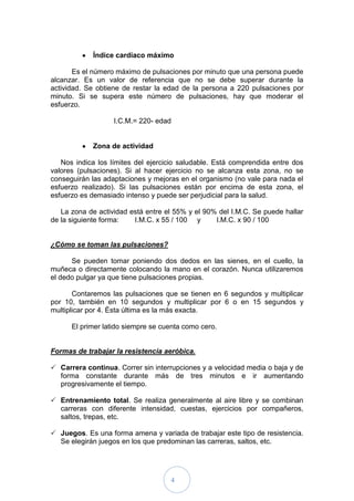 Índice cardíaco máximo

       Es el número máximo de pulsaciones por minuto que una persona puede
alcanzar. Es un valor de referencia que no se debe superar durante la
actividad. Se obtiene de restar la edad de la persona a 220 pulsaciones por
minuto. Si se supera este número de pulsaciones, hay que moderar el
esfuerzo.

                   I.C.M.= 220- edad


            Zona de actividad

   Nos indica los límites del ejercicio saludable. Está comprendida entre dos
valores (pulsaciones). Si al hacer ejercicio no se alcanza esta zona, no se
conseguirán las adaptaciones y mejoras en el organismo (no vale para nada el
esfuerzo realizado). Si las pulsaciones están por encima de esta zona, el
esfuerzo es demasiado intenso y puede ser perjudicial para la salud.

   La zona de actividad está entre el 55% y el 90% del I.M.C. Se puede hallar
de la siguiente forma:   I.M.C. x 55 / 100 y      I.M.C. x 90 / 100


¿Cómo se toman las pulsaciones?

      Se pueden tomar poniendo dos dedos en las sienes, en el cuello, la
muñeca o directamente colocando la mano en el corazón. Nunca utilizaremos
el dedo pulgar ya que tiene pulsaciones propias.

       Contaremos las pulsaciones que se tienen en 6 segundos y multiplicar
por 10, también en 10 segundos y multiplicar por 6 o en 15 segundos y
multiplicar por 4. Ésta última es la más exacta.

      El primer latido siempre se cuenta como cero.


Formas de trabajar la resistencia aeróbica.

 Carrera continua. Correr sin interrupciones y a velocidad media o baja y de
  forma constante durante más de tres minutos e ir aumentando
  progresivamente el tiempo.

 Entrenamiento total. Se realiza generalmente al aire libre y se combinan
  carreras con diferente intensidad, cuestas, ejercicios por compañeros,
  saltos, trepas, etc.

 Juegos. Es una forma amena y variada de trabajar este tipo de resistencia.
  Se elegirán juegos en los que predominan las carreras, saltos, etc.




                                    4
 